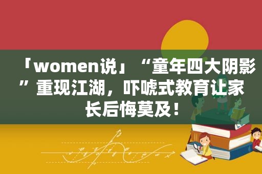 「women说」“童年四大阴影”重现江湖，吓唬式教育让家长后悔莫及！