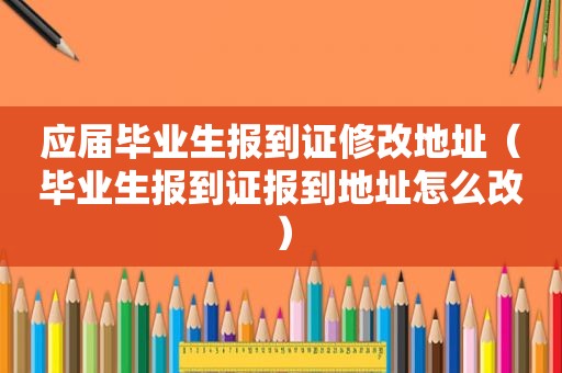 应届毕业生报到证修改地址（毕业生报到证报到地址怎么改）