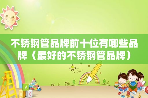 不锈钢管品牌前十位有哪些品牌（最好的不锈钢管品牌）