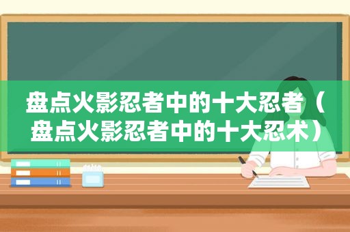 盘点火影忍者中的十大忍者（盘点火影忍者中的十大忍术）