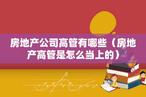 房地产公司高管有哪些（房地产高管是怎么当上的）