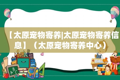 【太原宠物寄养|太原宠物寄养信息】（太原宠物寄养中心）