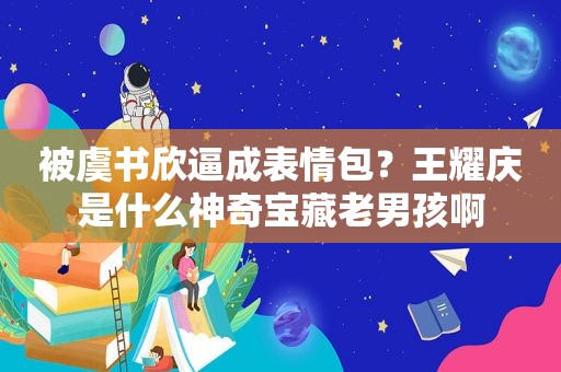 被虞书欣逼成表情包？王耀庆是什么神奇宝藏老男孩啊