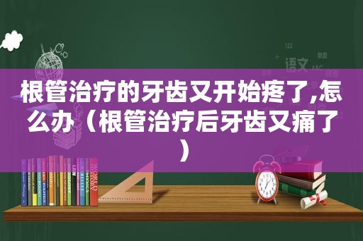 根管治疗的牙齿又开始疼了,怎么办（根管治疗后牙齿又痛了）