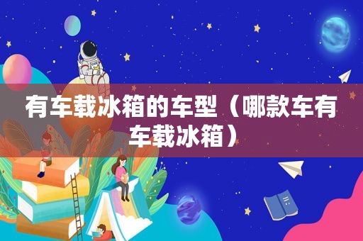 有车载冰箱的车型（哪款车有车载冰箱）