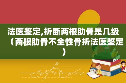 法医鉴定,折断两根肋骨是几级（两根肋骨不全性骨折法医鉴定）