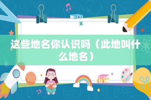 这些地名你认识吗（此地叫什么地名）