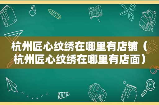 杭州匠心纹绣在哪里有店铺（杭州匠心纹绣在哪里有店面）
