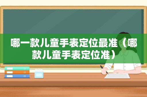 哪一款儿童手表定位最准（哪款儿童手表定位准）