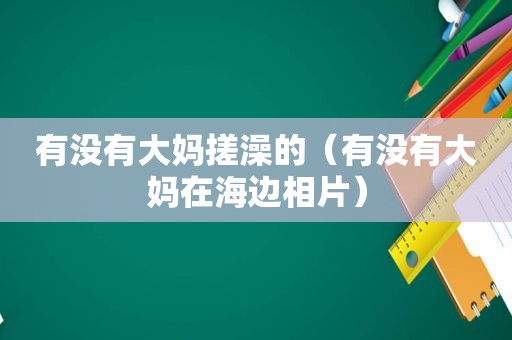 有没有大妈搓澡的（有没有大妈在海边相片）
