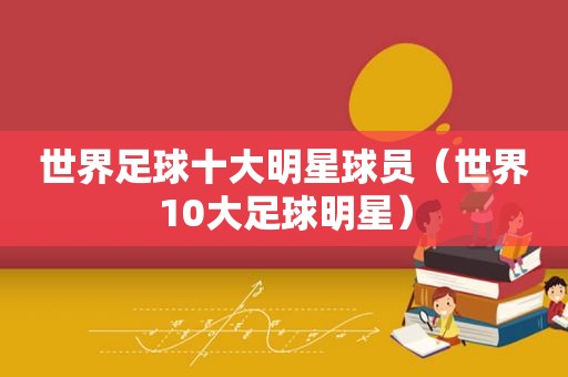 世界足球十大明星球员（世界10大足球明星）