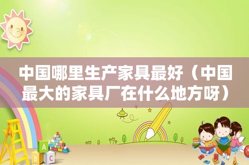 中国哪里生产家具最好（中国最大的家具厂在什么地方呀）