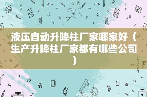 液压自动升降柱厂家哪家好（生产升降柱厂家都有哪些公司）