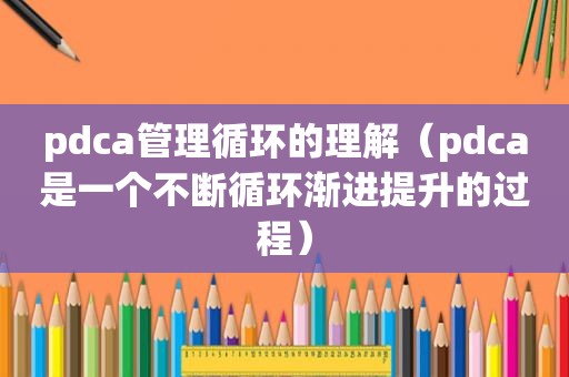 pdca管理循环的理解（pdca是一个不断循环渐进提升的过程）