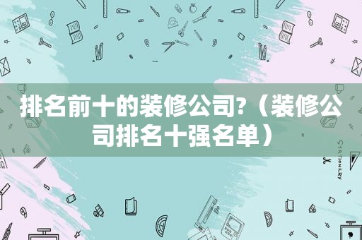 排名前十的装修公司?（装修公司排名十强名单）