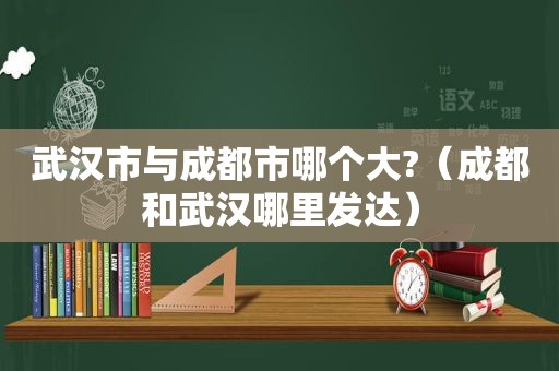 武汉市与成都市哪个大?（成都和武汉哪里发达）