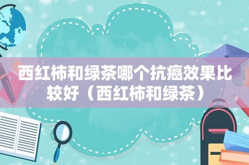 西红柿和绿茶哪个抗癌效果比较好（西红柿和绿茶）