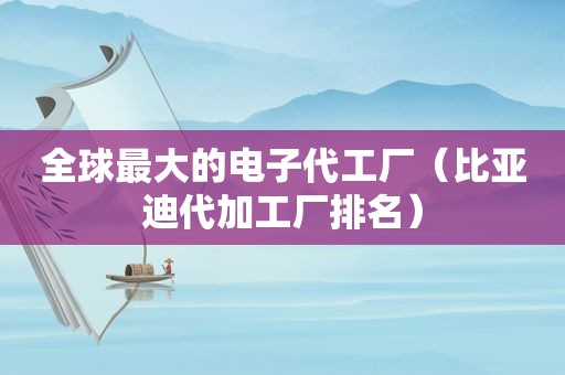 全球最大的电子代工厂（比亚迪代加工厂排名）