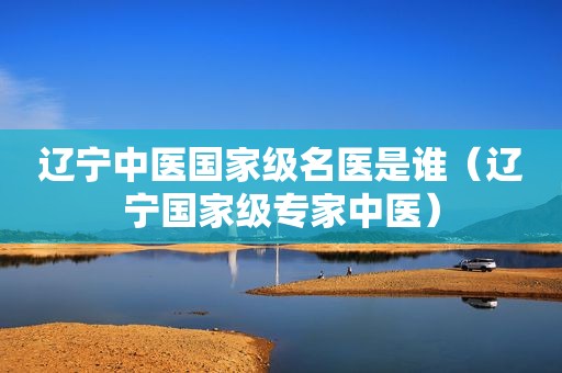 辽宁中医国家级名医是谁（辽宁国家级专家中医）