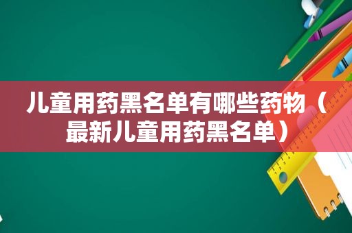 儿童用药黑名单有哪些药物（最新儿童用药黑名单）