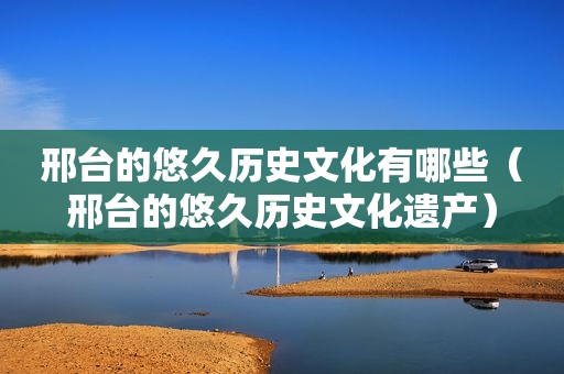 邢台的悠久历史文化有哪些（邢台的悠久历史文化遗产）