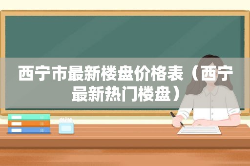 西宁市最新楼盘价格表（西宁最新热门楼盘）