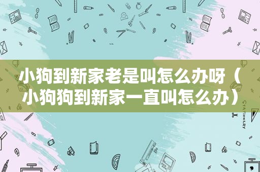 小狗到新家老是叫怎么办呀（小狗狗到新家一直叫怎么办）