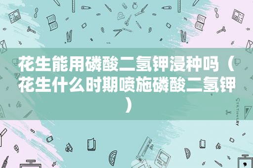 花生能用磷酸二氢钾浸种吗（花生什么时期喷施磷酸二氢钾）