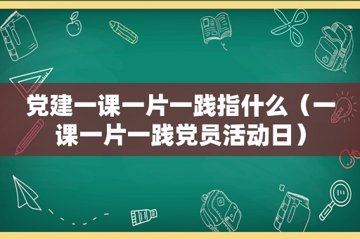 党建一课一片一践指什么（一课一片一践党员活动日）
