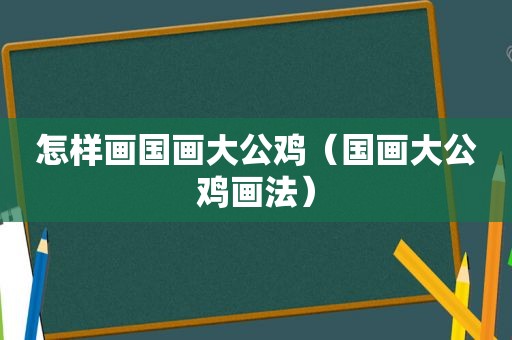怎样画国画大公鸡（国画大公鸡画法）