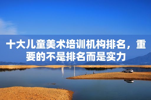 十大儿童美术培训机构排名，重要的不是排名而是实力