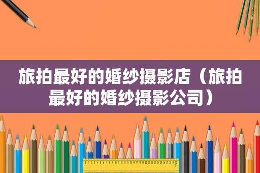 旅拍最好的婚纱摄影店（旅拍最好的婚纱摄影公司）