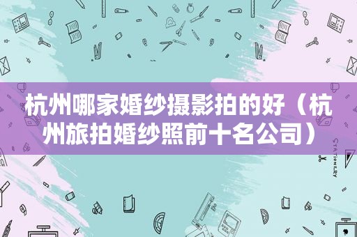 杭州哪家婚纱摄影拍的好（杭州旅拍婚纱照前十名公司）