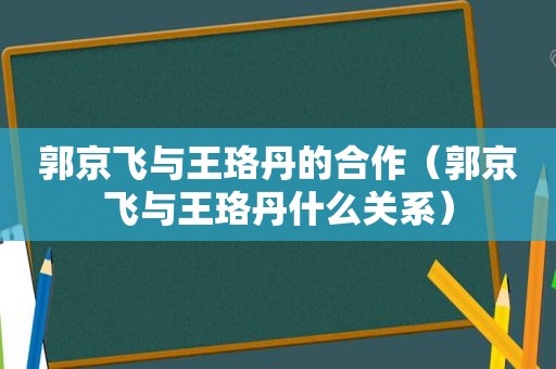 郭京飞与王珞丹的合作（郭京飞与王珞丹什么关系）