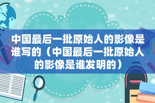 中国最后一批原始人的影像是谁写的（中国最后一批原始人的影像是谁发明的）