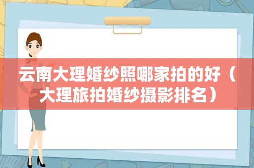 云南大理婚纱照哪家拍的好（大理旅拍婚纱摄影排名）
