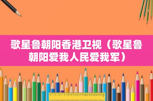 歌星鲁朝阳香港卫视（歌星鲁朝阳爱我人民爱我军）
