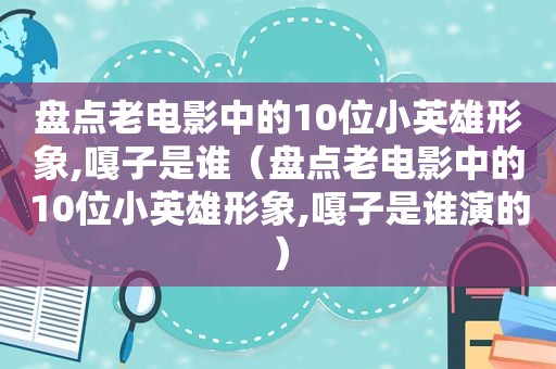 盘点老电影中的10位小英雄形象,嘎子是谁（盘点老电影中的10位小英雄形象,嘎子是谁演的）
