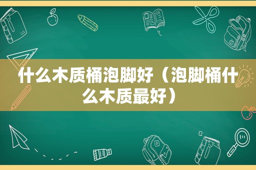 什么木质桶泡脚好（泡脚桶什么木质最好）
