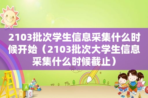 2103批次学生信息采集什么时候开始（2103批次大学生信息采集什么时候截止）