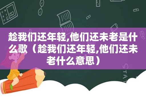 趁我们还年轻,他们还未老是什么歌（趁我们还年轻,他们还未老什么意思）