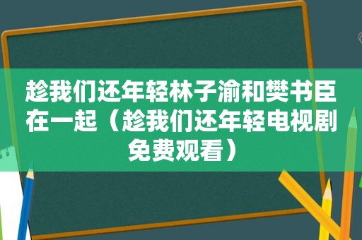 趁我们还年轻林子渝和樊书臣在一起（趁我们还年轻电视剧免费观看）