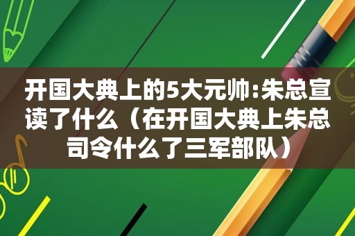 开国大典上的5大元帅:朱总宣读了什么（在开国大典上朱总司令什么了三军部队）