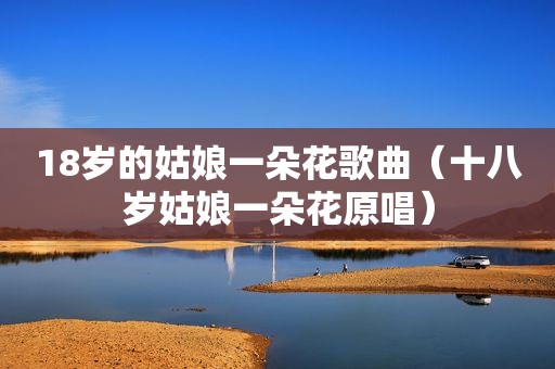 18岁的姑娘一朵花歌曲（十八岁姑娘一朵花原唱）