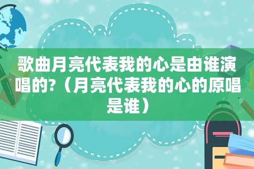 歌曲月亮代表我的心是由谁演唱的?（月亮代表我的心的原唱是谁）