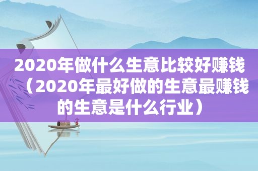 2020年做什么生意比较好赚钱（2020年最好做的生意最赚钱的生意是什么行业）