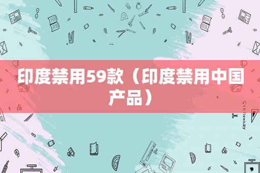 印度禁用59款（印度禁用中国产品）