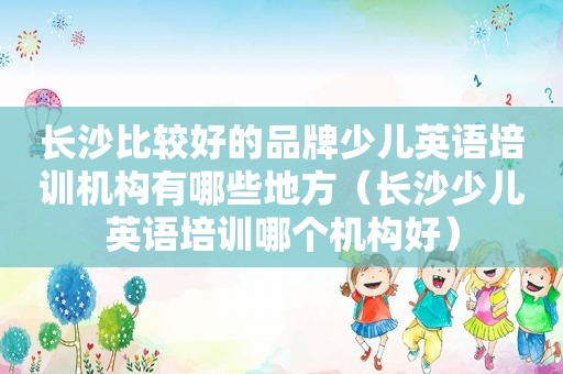 长 *** 较好的品牌少儿英语培训机构有哪些地方（长沙少儿英语培训哪个机构好）