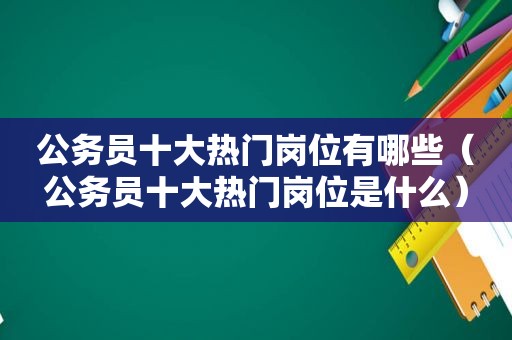 公务员十大热门岗位有哪些（公务员十大热门岗位是什么）