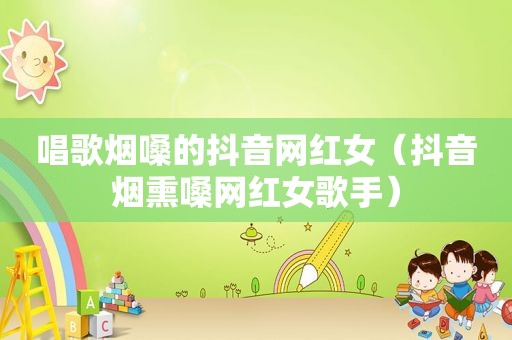 唱歌烟嗓的抖音网红女（抖音烟熏嗓网红女歌手）